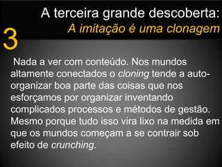 A terceira grande descoberta:Aimitação é uma clonagem3 Nada a ver com conteúdo. Nos mundos altamente conectados o cloning tende a auto-organizar boa parte das coisas que nos esforçamos por organizar inventando complicados processos e métodos de gestão. Mesmo porque tudo isso vira lixo na medida em que os mundos começam a se contrair sob efeito de crunching.