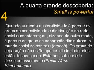 A quarta grande descoberta:Small is powerful4 Quando aumenta a interatividade é porque os graus de conectividade e distribuição da rede social aumentaram; ou, dizendo de outro modo, é porque os graus de separação diminuíram: o mundo social se contraiu (crunch). Os graus de separação não estão apenas diminuindo: eles estão despencando. Estamos sob o efeito desse amassamento (Small-World Phenomenon). 