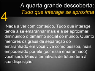 A quarta grande descoberta:Tudo que interage se aproxima4 Nada a ver com conteúdo. Tudo que interage tende a se emaranhar mais e a se aproximar, diminuindo o tamanho social do mundo. Quanto menores os graus de separação do emaranhado em você vive como pessoa, mais empoderado por ele (por esse emaranhado) você será. Mais alternativas de futuro terá à sua disposição. 