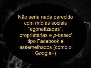 Não seria nada parecido com mídias sociais “egonetizadas”, proprietárias e p-based tipo Facebook e assemelhados (como o Google+)