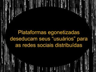 Plataformas egonetizadas deseducam seus “usuários” para as redes sociais distribuídas