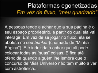 Plataformas egonetizadasEm vez de fluxo, “meu quadrado”A pessoas tende a achar que a sua página é o seu espaço proprietário, a partir do qual ela vai interagir. Em vez de se jogar no fluxo, ela se aboleta no seu bunker (chamado de “Minha Página”). E é induzida a achar que ali pode colocar todas as “suas” coisas. E fica até ofendida quando alguém lhe lembra que o concurso de Miss Universo não tem muito a ver com astrofísica...