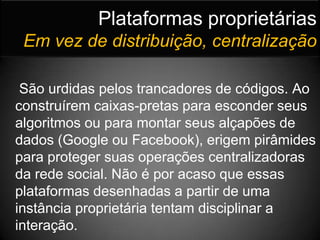 Plataformas proprietáriasEm vez de distribuição, centralizaçãoSão urdidas pelos trancadores de códigos. Ao construírem caixas-pretas para esconder seus algoritmos ou para montar seus alçapões de dados (Google ou Facebook), erigem pirâmides para proteger suas operações centralizadoras da rede social. Não é por acaso que essas plataformas desenhadas a partir de uma instância proprietária tentam disciplinar a interação.