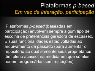 Plataformas p-basedEm vez de interação, participaçãoPlataformas p-based (baseadas em participação) envolvem sempre algum tipo de escolha de preferências geradora de escassez. E suas funcionalidades estão voltadas ao arquivamento de passado (para aumentar o repositório ao qual somente seus proprietários têm pleno acesso, na medida em que só eles podem programá-las sem restrições).