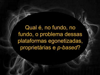 Qual é, no fundo, no fundo, o problema dessas plataformas egonetizadas, proprietárias e p-based?
