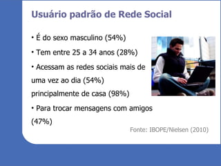 Usuário padrão de Rede Social É do sexo masculino (54%) Tem entre 25 a 34 anos (28%) Acessam as redes sociais mais de uma vez ao dia (54%) principalmente de casa (98%) Para trocar mensagens com amigos (47%) Fonte: IBOPE/Nielsen (2010) 