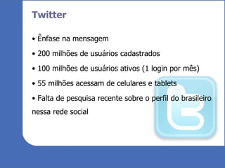 Twitter Ênfase na mensagem 200 milhões de usuários cadastrados 100 milhões de usuários ativos (1 login por mês) 55 milhões acessam de celulares e tablets Falta de pesquisa recente sobre o perfil do brasileiro nessa rede social 
