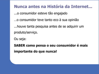 Nunca antes na História da Internet... ...o consumidor esteve tão engajado … o consumidor teve tanto eco à sua opinião ...houve tanta pesquisa antes de se adquirir um produto/serviço. Ou seja: SABER como pensa o seu consumidor é mais importante do que nunca! 