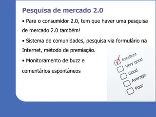 Pesquisa de mercado 2.0 Para o consumidor 2.0, tem que haver uma pesquisa de mercado 2.0 também! Sistema de comunidades, pesquisa via formulário na Internet, método de premiação. Monitoramento de buzz e comentários espontâneos 
