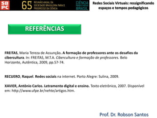 Redes Sociais Virtuais: ressignificando
espaços e tempos pedagógicos
Prof. Dr. Robson Santos
REFERÊNCIAS
FREITAS, Maria Tereza de Assunção. A formação de professores ante os desafios da
cibercultura. In: FREITAS, M.T.A. Cibercultura e formação de professores. Belo
Horizonte, Autêntica, 2009, pp.57-74.
RECUERO, Raquel. Redes sociais na internet. Porto Alegre: Sulina, 2009.
XAVIER, Antônio Carlos. Letramento digital e ensino. Texto eletrônico, 2007. Disponível
em: http://www.ufpe.br/nehte/artigos.htm.
 