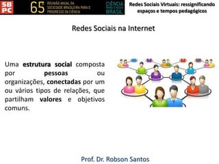 Redes Sociais Virtuais: ressignificando
espaços e tempos pedagógicos
Prof. Dr. Robson Santos
Redes Sociais na Internet
Uma estrutura social composta
por pessoas ou
organizações, conectadas por um
ou vários tipos de relações, que
partilham valores e objetivos
comuns.
 