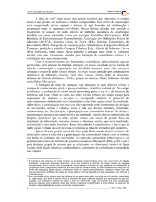 2 ____________________________________________________________________________________ V. 3 Nº 1, Maio, 2005
Novas Tecnologias na Educação CINTED-UFRGS
A idéia de rede4
surge como uma grande metáfora que representa os tempos
atuais e que precisa ser analisada e melhor compreendida. Essa forma de organização
vem conquistando novos espaços e formas de agir baseadas na colaboração e
cooperação entre os segmentos envolvidos. Nestas últimas décadas tem crescido o
movimento de atuação em redes através de múltiplas iniciativas de colaboração
solidária em nossa sociedade, como por exemplo: Conselhos Participativos, Rede
Brasileira de Educomunicação Socioambiental, Associação dos Deficientes Físicos de
Alvorada (ADAFA), Sistemas Locais de Troca (SEL), Sistemas Comunitários de
Intercâmbio (SEC), Autogestão de Empresas pelos Trabalhadores, Cooperativa Mista de
Consumo, produção e trabalho Compras Coletivas Ltda., difusão de Softwares Livres
(Free Softwares), entre outros. Neste trabalho o enfoque recai sobre os softwares
sociais, com suas ferramentas voltadas para formação de comunidades virtuais e a
valorização dos laços interpessoais.
Com o desenvolvimento das ferramentas tecnológicas, principalmente aquelas
promovidas pelo advento da Internet, emergem em nossa sociedade novas formas de
relação, comunicação e organização das atividades humanas, entre elas, merecem
destaque o estudo de redes sociais virtuais. As redes sociais apoiadas por computadores
utilizam-se de diferentes recursos, entre eles: e-mails, fóruns, listas de discussão,
sistemas de boletins eletrônicos (BBSs), grupos de notícias, Chats, Softwares Sociais
como Orkut, Muvuca etc.
A formação de redes de interação vem atingindo as mais diversas esferas e
campos de conhecimento, desde o plano econômico, científico, cultural etc. No campo
econômico, a exploração do nicho social networking passa a ser alvo de interesse de
empresas que estão vendo no ramo das redes sociais virtuais um amplo espaço para
negociação de produtos e serviços e, enxergando também, o potencial de
relacionamentos estabelecidos nas comunidades como forte capital social da atualidade.
Além disso, a comunicação em rede tem sido explorada como instrumento de ativação
de movimentos sociais e culturais como a luta dos direitos humanos, feministas,
ambientalistas, etc. Na educação, a participação em comunidades virtuais5
de debate e
argumentação encontra um campo fértil a ser explorado. Através dessa complexidade de
funções, percebe-se que as redes sociais virtuais são canais de grande fluxo na
circulação de informação, vínculos, valores e discursos sociais, que vem ampliando,
delimitando e mesclando territórios. Entre desconfiados e entusiásticos, o fato é que as
redes sociais virtuais são convites para se repensar as relações em tempo pós-modernos.
Apesar de uma grande massa não fazer parte desse mundo digital, o número de
conectados cresce a cada dia e a participação em comunidades virtuais tem se tornado
um hábito no cotidiano dos internautas. A expressão comunidade virtual passa a ser
popularizada através do trabalho do jornalista americano Rheingold (1996, p.20) e serve
para designar grupos de pessoas que se relacionam no ciberespaço através de laços
sociais, onde hajam interesses compartilhados, sentimento de comunidade e perenidade
nas relações:
4
A arquitetura das relações em redes emerge na sociedade contemporânea como uma nova forma de relação
distribuída, conectando diferentes elementos numa teia dinâmica e diferindo do antigo modelo de relações
hierarquizadas. Essas formas vêm conquistando novos espaços e formas de agir baseadas na colaboração e
cooperação entre os segmentos envolvidos. Em estruturas em forma de redes, os relacionamentos se configuram de
forma não hierárquica (poder diluído), funcionando como um sistema descentralizado, complexo, híbrido, com alto
grau de autonomia, facilitador da criação de novas ordens e formas, baseado em auto-regulações, com estímulo a
multi-lideranças.
5
Uma comunidade virtual surge a partir da iniciativa de um agente articulador, que pode ser um indivíduo, associação
ou organização, que dará o impulso inicial a formação do grupo captando agentes que participarão do jogo em
questão, num verdadeiro sistema de nodos e elos em movimento. Cada comunidade terá uma configuração
particular segundo seus propósitos. Além dos valores e objetivos compartilhados, a dinamicidade vai depender da
atuação e disponibilidade dos sujeitos envolvidos nas discussões.
 