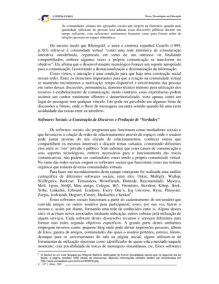 V. 3 Nº 1, Maio, 2005 3
Novas Tecnologias na EducaçãoCINTED-UFRGS
As comunidades virtuais são agregados sociais que surgem na (Internet), quando uma
quantidade suficiente de pessoas leva adiante essas discussões públicas durante um
tempo suficiente, com suficientes sentimentos humanos como para formar redes de
relações pessoais no espaço cibernético.
Do mesmo modo que Rheingold, o autor e cientista espanhol Castells (1999,
p.385) refere-se à comunidade virtual “como uma rede eletrônica de comunicação
interativa autodefinida, organizada em torno de um interesse ou finalidade
compartilhados, embora algumas vezes a própria comunicação se transforme no
objetivo”. Ele afirma que o desenvolvimento tecnológico fornece um suporte apropriado
para a comunicação, favorecendo a desnacionalização e desestatização da informação.
Como vimos, a interação é uma condição para que haja uma construção social
nessas redes. Entre os elementos importantes para que a relação na comunidade virtual
se mantenha encontramos a motivação, tempo disponível e envolvimento das pessoas
em torno dessas discussões, permanência, domínio técnico mínimo para utilização dos
recursos e estabelecimento de comunicação, modo contrário, essas experiências podem
assumir um caráter totalmente efêmero e desterritorializado, visto apenas como um
lugar de passagem sem qualquer vínculo. Isto pode ser percebido em algumas listas de
discussões e fóruns, onde o fluxo de mensagens encontra sentido quando há uma certa
assiduidade das trocas entre os membros.
Softwares Sociais: a Construção de Discursos e Produção de “Verdades”
Os softwares sociais são programas que funcionam como mediadores sociais e
que favorecem a criação de redes de relacionamentos através de espaços onde o usuário
pode juntar pessoas do seu círculo de relacionamentos, conhecer outras que
compartilhem os mesmos interesses e discutir temas variados, construindo diferentes
elos entre os “eus” privado e público. Vale salientar que estes canais de comunicação e
seus suportes tecnológicos, embora necessários para o funcionamento das trocas
comunicativas, não podem ser confundidos como sendo a própria comunidade virtual.
No ramo das redes sociais surgem os softwares sociais que funcionam como um sistema
orgânico que reúnem diversas comunidades virtuais.
Para fazer um reconhecimento deste campo emergente foi realizada uma análise
cartográfica de diferentes softwares sociais, entre eles: Orkut, Multiply, Wallop,
SixDegrees, Berkzter, Temansters, Wowfriends, Dotnode, Recomendado, Muvuca,
Mell, 1grau, NetQI, Meu amigo, Colegas, Hi5, Friendster, Stoodent, Kibop, Ilook,
Tribe, Linkedin, Ezboard, Ecademy, Every One’s, Icq Universe, Ryze, Pinoyster,
Zorpia, Icufriends, Dogster, Catster, Mediaches e Sexkut6
.
Esses softwares sociais funcionam a partir do cadastramento de um usuário que
convida amigos ou outros usuários para participarem; esses, por sua vez, fazem o
mesmo e, assim por diante, formando uma rede de conhecidos entre si. Alguns desses
sites só aceitam novos associados mediante indicação, outros cobram pela utilização de
alguns serviços. Cada software destes desenvolve recursos e serviços diferentes para
formar suas redes segundo objetivos específicos. A grande parte destes ambientes
empregam recursos como: pequeno blog onde pode deixar impressões pessoais, álbum
de fotos, galeria de amigos, comunidades das quais o usuário pertence, correio, fóruns,
destaque para os aniversariantes do mês na página inicial, alguns utilizam-se de
ferramentas de utilização síncronas como identificador de quem está conectado naquele
momento, com possibilidade de trocas de mensagens instantâneas, etc. Esses softwares
6
O Sexkut foi um trote lançado por Wagner Martins, webmaster do humor Cocadaboa, sendo que no segundo dia do
boato, a página recebeu 1092 visitas de internautas. Maiores informações também podem ser encontradas em
http://www.cocadaboa.com/archives/003976.php
 