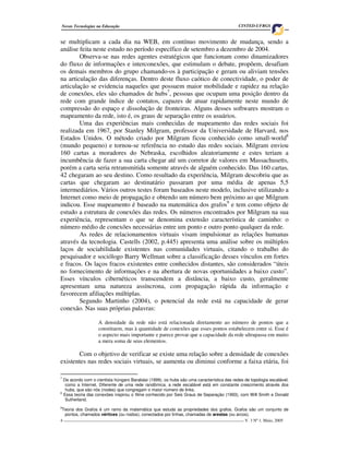 4 ____________________________________________________________________________________ V. 3 Nº 1, Maio, 2005
Novas Tecnologias na Educação CINTED-UFRGS
se multiplicam a cada dia na WEB, em contínuo movimento de mudança, sendo a
análise feita neste estudo no período específico de setembro a dezembro de 2004.
Observa-se nas redes agentes estratégicos que funcionam como dinamizadores
do fluxo de informações e interconexões, que estimulam o debate, propõem, desafiam
os demais membros do grupo chamando-os à participação e geram ou aliviam tensões
na articulação das diferenças. Dentro deste fluxo caótico de conectividade, o poder de
articulação se evidencia naqueles que possuem maior mobilidade e rapidez na relação
de conexões, eles são chamados de hubs7
, pessoas que ocupam uma posição dentro da
rede com grande índice de contatos, capazes de atuar rapidamente neste mundo de
compressão do espaço e dissolução de fronteiras. Alguns desses softwares mostram o
mapeamento da rede, isto é, os graus de separação entre os usuários.
Uma das experiências mais conhecidas de mapeamento das redes sociais foi
realizada em 1967, por Stanley Milgram, professor da Universidade de Harvard, nos
Estados Unidos. O método criado por Milgram ficou conhecido como small-world8
(mundo pequeno) e tornou-se referência no estudo das redes sociais. Milgram enviou
160 cartas a moradores do Nebraska, escolhidos aleatoriamente e estes teriam a
incumbência de fazer a sua carta chegar até um corretor de valores em Massachusetts,
porém a carta seria retransmitida somente através de alguém conhecido. Das 160 cartas,
42 chegaram ao seu destino. Como resultado da experiência, Milgram descobriu que as
cartas que chegaram ao destinatário passaram por uma média de apenas 5,5
intermediários. Vários outros testes foram baseados neste modelo, inclusive utilizando a
Internet como meio de propagação e obtendo um número bem próximo ao que Milgram
indicou. Esse mapeamento é baseado na matemática dos grafos9
e tem como objeto de
estudo a estrutura de conexões das redes. Os números encontrados por Milgram na sua
experiência, representam o que se denomina extensão característica de caminho: o
número médio de conexões necessárias entre um ponto e outro ponto qualquer da rede.
As redes de relacionamentos virtuais visam impulsionar as relações humanas
através da tecnologia. Castells (2002, p.445) apresenta uma análise sobre os múltiplos
laços de sociabilidade existentes nas comunidades virtuais, citando o trabalho do
pesquisador e sociólogo Barry Wellman sobre a classificação desses vínculos em fortes
e fracos. Os laços fracos existentes entre conhecidos distantes, são considerados “úteis
no fornecimento de informações e na abertura de novas oportunidades a baixo custo”.
Esses vínculos cibernéticos transcendem a distância, a baixo custo, geralmente
apresentam uma natureza assíncrona, com propagação rápida da informação e
favorecem afiliações múltiplas.
Segundo Martinho (2004), o potencial da rede está na capacidade de gerar
conexão. Nas suas próprias palavras:
A densidade da rede não está relacionada diretamente ao número de pontos que a
constituem, mas à quantidade de conexões que esses pontos estabelecem entre si. Esse é
o aspecto mais importante e parece provar que a capacidade da rede ultrapassa em muito
a mera soma de seus elementos.
Com o objetivo de verificar se existe uma relação sobre a densidade de conexões
existentes nas redes sociais virtuais, se aumenta ou diminui conforme a faixa etária, foi
7
De acordo com o cientista húngaro Barabási (1999), os hubs são uma característica das redes de topologia escalável,
como a Internet. Diferente de uma rede randômica, a rede escalável está em constante crescimento através dos
hubs, que são nós (nodes) que congregam o maior número de links.
8
Essa teoria das conexões inspirou o filme conhecido por Seis Graus de Separação (1993), com Will Smith e Donald
Sutherland.
9
Teoria dos Grafos é um ramo da matemática que estuda as propriedades dos grafos. Grafos são um conjunto de
pontos, chamados vértices (ou nodos), conectados por linhas, chamadas de arestas (ou arcos).
 