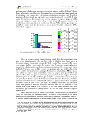 V. 3 Nº 1, Maio, 2005 5
Novas Tecnologias na EducaçãoCINTED-UFRGS
0
10
20
30
40
50
60
Participação
utilizada neste trabalho, uma amostragem composta por cem usuários do Orkut10
. Estes
foram selecionados e divididos em duas categorias. A primeira composta por cinqüenta
jovens de até vinte e quatro anos e a segunda por cinqüenta pessoas a partir de vinte e
cinco anos. Foi constatado que o primeiro grupo apresenta uma rede constituída de uma
média de duzentos e dois contatos por pessoa, enquanto o segundo grupo, a média
observada caiu para setenta e dois. Para os mais jovens adolescentes, observa-se a
tendência de maior quantidade de contatos via Internet. Cabe salientar que os jovens
compõem a maior parte das presenças no Orkut, conforme gráfico de janeiro 2005,
apresentado a seguir:
Observar a rede crescendo faz parte de uma grande diversão, onde nesta abertura
para novos relacionamentos todos são bem-vindos e linkados, desta forma tem-se a
impressão que para esta geração a expressão “Link é poder” é um imperativo. Há vários
recursos para facilitar o crescimento dos amigos, entre eles, ao navegar pelas páginas e
ter acesso à rede dos amigos, podendo assim, encontrar conhecidos comuns com maior
agilidade. O usuário conta também com um serviço de pesquisa que facilita a buscas de
novos contatos através de nomes, endereços de e-mails ou características. Muitos desses
sites oferecem espaços para comentários sobre os amigos, com possibilidade de
adicionar-lhes status de “pessoas especiais”, “conhecidos”, “bons amigos” indicando
diferentes graus de amizade. No Orkut, por exemplo, a classificação dos contatos pode
ser feita através de um sistema de “cotações” ao lado do nome do usuário, onde três
características são avaliadas: confiabilidade (smiles), o grau de sensualidade (corações)
e simpatia (cubos de gelo – “cool”, em inglês). Há também, ferramentas que funcionam
como uma agência de namoros. O usuário adiciona outro de seu interesse na lista
secreta, e se aquele também tiver cadastrado na sua lista, ambos recebem um e-mail
informando que o interesse foi correspondido. Caso isso não ocorra, é mantido segredo
sobre o eleito.
Outra possibilidade é a de manter o anonimato. Esse mecanismo pode funcionar
como um laboratório de autoconhecimento, facilitando a experimentação de outras
formas de atuação no mundo, deixando aflorar desejos, fantasias e sentimentos contidos.
A imagem como deslocamento de si mesmo para o espaço virtual favorece o brincar das
10
O site Orkut foi lançado em 22 de janeiro de 2004, sendo o engenheiro turco Orkut Büyükkokten o responsável pela
criação desse sistema para a empresa norte-americana Google. Nos primeiros dias de fevereiro, 100 mil novos
usuários haviam se cadastrado no sistema. No Brasil este fenômeno vem alcançando amplas escalas. No dia 28
junho, de acordo com a página de estatísticas do próprio Orkut, o número de brasileiros cadastrados foi de 32,9%,
ultrapassando a presença de usuários norte-americanos que era de 28,67%, apesar do site usar a língua inglesa.
Em 03 de janeiro de 2005, quase concluindo um ano de atividade, os brasileiros eram 62,13% da rede, enquanto os
americanos apenas 38,6%.
• • idade
• parti
cipação
•
• 18-
25
• 56,0
8%
•
• 26-
30
• 16,1
5%
•
• 31-
35
• 6,44
%
•
• 36-
40
• 2,76
%
•
• 41-
50
• 2,25
%
•
• +
50
• 1,06
%
Percentual de usuários do Orkut por faixa etária
 