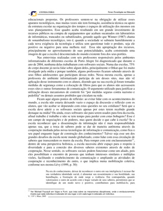 V. 3 Nº 1, Maio, 2005 7
Novas Tecnologias na EducaçãoCINTED-UFRGS
educacionais propostas. Os professores sentem-se na obrigação de utilizar esses
aparatos tecnológicos, mas muitas vezes não tem formação, assistência técnica ou apoio
da estrutura escolar na organização dos tempos e espaços de utilização dos mesmos em
seus planejamentos. Esse quadro acaba resultando em um grande investimento de
recursos públicos na compra de equipamentos que acabam sucateados em laboratórios
de informáticas, trancados ou subutilizados, gerando aquilo que Winner (1987) chama
de sonambulismo tecnológico, isto é, quando a sociedade se submete humildemente a
cada nova exigência da tecnologia e utiliza sem questionar todo o produto, seja ele
positivo ou negativo para uma melhora real. Essa não apropriação dos recursos,
principalmente no aproveitamento de suas potencialidades, acaba construindo uma
imagem de que a escola é desconectada do mundo existente fora dos seus portões.
Nas entrevistas realizadas com seis professores responsáveis pelos ambientes
informatizados de diferentes escolas de Porto Alegre foi diagnosticado que durante o
ano de 2004, nenhuma delas trabalharam com softwares sociais. Numa das escolas, 75%
do corpo docente já ouviu falar sobre algum deles, principalmente o Orkut que foi muito
divulgado pela mídia e porque também, alguns professores ficaram sabendo através de
seus filhos adolescentes que participam dessas redes. Nessa mesma escola, apenas a
professora do ambiente informatizado participa de um desses sites, mas não vê
aplicação desse instrumento com os alunos, dizendo que na sua escola já foram tomadas
medidas de segurança como a colocação de filtros para que os alunos não acessassem
esses sites e outras ferramentas de comunicação. O argumento utilizado para justificar a
utilização desses mecanismos de controle foi “por medidas seguras contra nazismo e
pedofilia” ou demais assuntos proibidos que circulam na rede.
Ficam aqui alguns pontos de reflexão: ao evitar lidar com os acontecimentos do
mundo, a escola não estaria deixando vazio o espaço da discussão e reflexão com os
alunos, que vão acabar se deparando com estas questões no seu cotidiano? Será que a
escola deve aderir a os softwares sociais apenas por estes terem recebido grande
destaque na mídia? Ou ainda, esses softwares são para serem usados para fora da escola,
afinal trabalho é trabalho e não se tem tempo para perder com estas bobagens? Esse é
um campo de negociações e de poderes, mas quem decide o que cabe à escola? Se a
escola reconhecer que a disseminação da informação não é mais responsabilidade
apenas sua, que a troca de saberes pode se dar de maneira autônoma através da
cooperação mediada pelas novas tecnologias de informação e comunicação, como fica o
seu papel enquanto lugar de construção dos conhecimentos? Talvez seja esse um dos
grandes desafios da escola neste mundo globalizado, como lidar com essa circulação de
saberes que transcendem os muros da escola. Para romper com este enclausuramento11
,
dentro de uma perspectiva holística, a escola necessita abrir espaço para o respeito à
diversidade e para a conexão dos diversos saberes existentes através de redes de
cooperação. Nesse sentido, os softwares sociais podem funcionar como um aliado, pois
eles possibilitam o encontro de pessoas que tenham interesses similares e múltiplas
visões, facilitando o estabelecimento da comunicação e ampliando as atividades de
cooperação e reconhecimento do outro, o que implica numa mobilização coletiva,
conforme nos mostra Lévy (1999, p. 30):
Na era do conhecimento, deixar de reconhecer o outro em sua inteligência é recusar-lhe
sua verdadeira identidade social, é alimentar seu ressentimento e sua hostilidade, sua
humilhação, a frustração de onde surge a violência. Em contrapartida, quando
valorizamos o outro de acordo com o leque variado de seus saberes, permitimos que se
identifique de um modo novo e positivo, contribuímos para mobilizá-lo, para
11
Ver Michael Foucault em Vigiar e Punir, que trata sobre os mecanismos disciplinares, onde o enclausuramento
mostra que cada indivíduo é colocado em seu lugar; e em cada lugar é colocado um indivíduo.
 