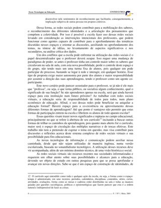 8 ____________________________________________________________________________________ V. 3 Nº 1, Maio, 2005
Novas Tecnologias na Educação CINTED-UFRGS
desenvolver nele sentimentos de reconhecimento que facilitarão, consequentemente, a
implicação subjetiva de outras pessoas em projetos coletivos.
Dessa forma, as redes sociais podem contribuir para a mobilização dos saberes,
o reconhecimento das diferentes identidades e a articulação dos pensamentos que
compõem a coletividade. Por isso é possível a escola fazer uso dessas redes sociais
levando em consideração as intervenções intencionais dos professores, que podem
funcionar como agentes capazes de contribuir para o aprofundamento das temáticas
discutidas nesses espaços e orientar as discussões, auxiliando no aprofundamento dos
temas, na síntese de idéias, no levantamento de aspectos significativos e nos
secundários, na análise crítica dos dados.
Um dos conflitos que a escola pode enfrentar na utilização das redes sociais é o
papel descentralizador que o professor deverá ocupar. Isso requer uma mudança de
paradigmas de poder, se antes o professor tinha um controle maior sobre os saberes que
circulavam na sala de aula, com esta nova possibilidade, perde o controle deste espaço e
do grupo, não tendo mais um uma turma fixa de alunos, pois qualquer um pode
participar do processo, bastando se logar à rede e interagir, em qualquer horário. Esse
tipo de proposta exige maior autonomia por parte dos alunos e maior responsabilidade
por assumir a direção das suas aprendizagens, tendo o professor como um agente co-
participante.
Este novo cenário pode parecer assustador para o professor, se já não é ele mais
que "professa”, ou seja, o que torna público, ou socializa algum conhecimento, qual o
significado de sua função? Se não aprendemos apenas na escola, será que ainda haverá
espaço para esta instituição num futuro próximo? Ao trabalhar com redes sociais
virtuais, a educação seria de responsabilidade de todos para todos, num plano
econômico de educação. Afinal, o uso dessas redes pode beneficiar ou aniquilar a
educação formal? Haverá espaço para a co-existência ou aproveitamento dessas
diferentes formas de aprendizagem? Até que ponto é vantajoso não permitir que estas
formas de participação entrem na escola e libertem os alunos de todo aparato escolar?
Essas questões visam trazer novos significados e rupturas no campo educacional,
principalmente no que se refere à abertura de seu currículo12
incitando a buscar outras
formas de trilhar os caminhos da aprendizagem, pois quanto mais aberto for o currículo,
maior será o espaço de circulação das múltiplas narrativas e de trocas efetivas. Este
trabalho não tem a pretensão de esgotar o tema em questão, mas visa contribuir para
discussões e reflexões acerca deste sistema complexo de redes sociais virtuais e sua
possibilidade para fins educacionais.
As novas tecnologias de informação e comunicação podem auxiliar nessa
caminhada, desde que não sejam utilizadas de maneira ingênua, numa versão
escolarizada, baseada no sonambulismo tecnológico. A utilização desses recursos deve
vir acompanhada, além de um mínimo domínio técnico, de uma visão histórica e social.
As redes sociais virtuais são recursos recentes nas sociedades informatizadas e
requerem um olhar atento sobre suas possibilidades e alcances para a educação,
devendo ser objeto de estudo em outras pesquisas para que se possa aprofundar e
avançar em novas direções. Sabe-se que é um espaço de construção de identidades, de
12 O currículo aqui entendido como toda e qualquer ação da escola, ou seja, a forma como o espaço-
tempo é administrado, em seus recreios, períodos, calendários, disciplinas, conteúdos, séries, ciclos,
atividades, avaliações, forma como as mesas e cadeiras estão distribuídas na sala e todas as nuances
guiadas por questões sociológicas, políticas e epistemológicas que fazem parecer que esta é a ordem
natural e indispensável de fazer as coisas.
 