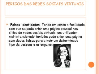 Falsas identidades ; Tendo em conta a facilidade com que se pode criar uma página pessoal nos sítios de redes sociais virtuais, um utilizador mal-intencionado também pode criar uma página com dados falsos para atrair um determinado tipo de pessoas e as enganar.  PERIGOS DAS REDES SOCIAIS VIRTUAIS  
