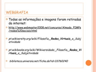 WEBGRAFIA Todas as informações e imagens foram retiradas da internet: http://www.webmaster2008.net/concurso/Almada_PIMPs/redes%20sociais.html pt.wikiversity.org/wiki/Filosofia,_ Redes _ Virtuais _e_Subjetividade  pt.wikibooks.org/wiki/Wikiversidade:_Filosofia,_ Redes _ Virtuais _e_Subjetividade biblioteca.universia.net/ficha.do?id=33760240 