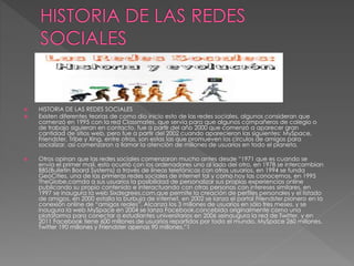  HISTORIA DE LAS REDES SOCIALES 
 Existen diferentes teorías de como dio inicio esto de las redes sociales, algunos consideran que 
comenzó en 1995 con la red Classmates, que servía para que algunos compañeros de colegio o 
de trabajo siguieran en contacto, fue a partir del año 2000 que comenzó a aparecer gran 
cantidad de sitios web, pero fue a partir del 2002 cuando aparecieron las siguientes: MySpace, 
Friendster, Tribe y Xing, entre otras, son estas las que promueven los círculos de amigos para 
socializar, así comenzaron a llamar la atención de millones de usuarios en todo el planeta. 
 Otros opinan que las redes sociales comenzaron mucho antes desde “1971 que es cuando se 
envía el primer mail, esto ocurrió con los ordenadores uno al lado del otro, en 1978 se intercambian 
BBS(Bulletin Board Systems) a través de líneas telefónicas con otros usuarios, en 1994 se funda 
GeoCities, una de las primeras redes sociales de internet tal y como hoy las conocemos, en 1995 
TheGlobe.comda a sus usuarios la posibilidad de personalizar sus propias experiencias online 
publicando su propio contenido e interactuando con otras personas con intereses similares, en 
1997 se inaugura la web Sixdegrees.com,que permite la creación de perfiles personales y el listado 
de amigos, en 2000 estalla la burbuja de internet, en 2002 se lanza el portal Friendster,pionero en la 
conexión online de “amigos reales”. Alcanza los 3 millones de usuarios en sólo tres meses, y se 
inaugura la web MySpace en 2004 se lanza Facebook,concebida originalmente como una 
plataforma para conectar a estudiantes universitarios en 2006 seinaugura la red de Twitter, y en 
2011 Facebook tiene 600 millones de usuarios repartidos por todo el mundo, MySpace 260 millones, 
Twitter 190 millones y Friendster apenas 90 millones.”1 
 