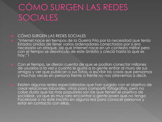  CÓMO SURGEN LAS REDES SOCIALES 
 “Internet nace en tiempos de la Guerra Fría por la necesidad que tenía 
Estados Unidos de tener varios ordenadores conectados por si era 
necesario un ataque, así que Internet nace en un contexto militar pero 
con el tiempo se desvinculo de este ámbito y creció hasta lo que es 
hoy.”1 
 Con el tiempo, se dieron cuenta de que se podían conectar millones 
de usuarios a la vez y cuanto le gusta a la gente entrar al muro de sus 
amigos y ver que publican o sus fotos, o escribir las cosas que pensamos 
y muchas veces en persona frente a frente no nos atrevemos a decir. 
 Existen algunas redes especializadas que han surgido con el objetivo de 
crear relaciones laborales, otras para compartir fotografías, pero no 
cabe duda que las mas populares son las que tienen el objetivo de 
socializar, ya que es muy raro encontrar a gente joven que no tenga 
Facebook o no este inscrito en alguna red para conocer personas y 
estar en contacto con ellas. 
 