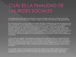  La finalidad de estas redes sociales es conocer amigos, estar en contacto con ellos, 
compartir pensamientos, fotos, música, videos, ya sean de nosotros o de alguien más. 
 Sin embargo dentro de las redes se puede identificar diferentes grupos de personas, los 
que comparten cada detalle de su vida sin importar si es relevante o no, escriben todo 
lo que hacen como si fuera de suma importancia y solo lo hacen para sentirse 
protagonistas de su vida. Otros que publican su trabajo y cosas de interés para ellos, 
desde su estado de animo con pensamientos, frases canciones o videos, hasta que 
opinan sobre su entorno y lo que ocurre a su alrededor. Y otro grupo que solo lo usa por 
moda para seguir y ser seguidos por compañeros y muchas veces por gente que ni 
conocen y que solo aceptan en su perfil para ser mas popular o tener mas amigos que 
los demás. 
 “Como bien es sabido, la finalidad prioritaria de las redes sociales es interrelacionar a 
personas, por lo tanto, como punto de partida, los datos de contacto de los usuarios 
están accesibles a todo el mundo con el objeto de facilitar la localización de amigos o 
conocidos. El problema surge cuando el usuario, que se registra en una red social, no 
es informado de manera clara y sencilla del tratamiento que se puede realizar sobre 
sus datos. 
 Los portales deben informar de las diferentes reglas de confidencialidad de manera 
clara, fácil y sencilla, consiguiéndose así que cada usuario sea el que autorice o 
posibilite la publicación o no de sus datos personales, fotos privadas, vídeos, etc. 
 