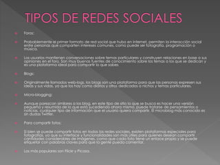  Foros: 
 Probablemente el primer formato de red social que hubo en Internet, permiten la interacción social 
entre personas que comparten intereses comunes, como puede ser fotografía, programación o 
música. 
 Los usuarios mantienen conversaciones sobre temas particulares y construyen relaciones en base a sus 
opiniones en el foro. Son muy buenas fuentes de conocimiento sobre los temas a los que se dedican y 
es una plataforma ideal para compartir lo que sabes 
 Blogs: 
 Originalmente llamados web-logs, los blogs son una plataforma para que las personas expresen sus 
ideas y sus vidas, ya que los hay como diarios y otros dedicados a nichos y temas particulares. 
 Micro-blogging: 
 Aunque parezcan similares a los blog, en este tipo de sitio lo que se busca es hacer una versión 
pequeña y resumida de lo que está sucediendo ahora mismo, puede tratarse de pensamientos o 
noticias, cualquier tipo de información que el usuario quiera compartir. El microblog más conocido es 
sin dudas Twitter. 
 Para compartir fotos: 
 Si bien se puede compartir fotos en todas las redes sociales, existen plataformas especiales para 
fotografías, ya que su interface y funcionalidades son más útiles para quienes desean compartir 
cantidades considerables de imágenes, como que cada foto tiene un enlace propio y se puede 
etiquetar con palabras claves para que la gente pueda comentar. 
 Los más populares son Flickr y Picasa. 
 