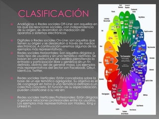  Analógicas o Redes sociales Off-Line: son aquellas en 
las que las relaciones sociales, con independencia 
de su origen, se desarrollan sin mediación de 
aparatos o sistemas electrónicos 
 Digitales o Redes sociales On-Line: son aquellas que 
tienen su origen y se desarrollan a través de medios 
electrónicos. A continuación veremos algunos de los 
ejemplos más representativos. 
 Redes sociales Horizontales: Son aquellas dirigidas a 
todo tipo de usuarios y sin una temática definida. Se 
basan en una estructura de celdillas permitiendo la 
entrada y participación libre y genérica sin un fin 
definido, distinto del de generar masa. Los ejemplos 
más representativos del sector son Facebook, Orkut, 
Identi.ca, Twitter. 
 Redes sociales Verticales: Están concebidas sobre la 
base de un eje temático agregador. Su objetivo es el 
de congregar en torno a una temática definida a un 
colectivo concreto. En función de su especialización, 
pueden clasificarse a su vez en: 
 Redes sociales Verticales Profesionales: Están dirigidas 
a generar relaciones profesionales entre los usuarios. 
Los ejemplos más representativos son Viadeo, Xing y 
Linked In. 
 