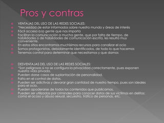  VENTAJAS DEL USO DE LAS REDES SOCIALES: 
 “Necesidad de estar informados sobre nuestro mundo y áreas de interés 
 Fácil acceso a la gente que nos importa 
 Facilitan la comunicación a mucha gente, que por falta de tiempo, de 
habilidades o de habilidades de comunicación escrita, les resulta muy 
conveniente. 
 En estos sitios encontramos muchísimos recursos para canalizar el ocio 
 Somos protagonistas, debidamente identificados, de todo lo que hacemos 
 Tenemos control para determinar que necesitamos y que damos 
 DESVENTAJAS DEL USO DE LAS REDES SOCIALES: 
 “Son peligrosas si no se configura la privacidad correctamente, pues exponen 
nuestra vida privada. 
 Pueden darse casos de suplantación de personalidad. 
 Falta en el control de datos. 
 Pueden ser adictivas y devorar gran cantidad de nuestro tiempo, pues son ideales 
para el ocio. 
 Pueden apoderarse de todos los contenidos que publicamos. 
 Pueden ser utilizadas por criminales para conocer datos de sus víctimas en delitos: 
como el acoso y abuso sexual, secuestro, tráfico de personas, etc. 
