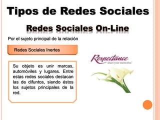 Tipos de Redes Sociales
Redes Sociales Inertes
Por el sujeto principal de la relación
Su objeto es unir marcas,
automóviles y lugares. Entre
estas redes sociales destacan
las de difuntos, siendo éstos
los sujetos principales de la
red.
Redes Sociales On-Line
 