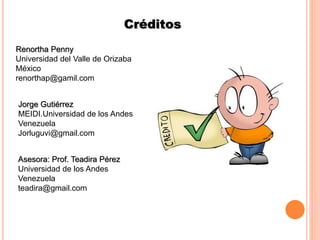 Créditos
Jorge Gutiérrez
MEIDI.Universidad de los Andes
Venezuela
Jorluguvi@gmail.com
Renortha Penny
Universidad del Valle de Orizaba
México
renorthap@gamil.com
Asesora: Prof. Teadira Pérez
Universidad de los Andes
Venezuela
teadira@gmail.com
 