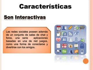 Características
Son Interactivas
Las redes sociales poseen además
de un conjunto de salas de chat y
foros, una serie aplicaciones
basadas en una de red juegos,
como una forma de conectarse y
divertirse con los amigos.
 