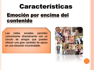 Características
Emoción por encima del
contenido
Las redes sociales permiten
comunicarse directamente con un
círculo de amigos que pueden
ofrecer una gran cantidad de apoyo
en una situación incontrolable.
 