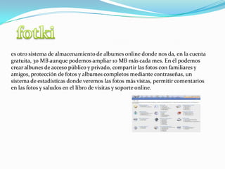 fotkies otro sistema de almacenamiento de albumes online donde nos da, en la cuenta gratuita, 30 MB aunque podemos ampliar 10 MB más cada mes. En él podemos crear albunes de acceso público y privado, compartir las fotos con familiares y amigos, protección de fotos y albumes completos mediante contraseñas, un sistema de estadísticas donde veremos las fotos más vistas, permitir comentarios en las fotos y saludos en el libro de visitas y soporte online.