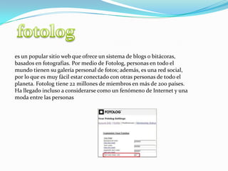 fotologes un popular sitio web que ofrece un sistema de blogs o bitácoras, basados en fotografías. Por medio de Fotolog, personas en todo el mundo tienen su galería personal de fotos; además, es una red social, por lo que es muy fácil estar conectado con otras personas de todo el planeta. Fotolog tiene 22 millones de miembros en más de 200 países. Ha llegado incluso a considerarse como un fenómeno de Internet y una moda entre las personas