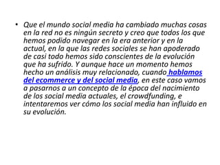 • Que el mundo social media ha cambiado muchas cosas
en la red no es ningún secreto y creo que todos los que
hemos podido navegar en la era anterior y en la
actual, en la que las redes sociales se han apoderado
de casi todo hemos sido conscientes de la evolución
que ha sufrido. Y aunque hace un momento hemos
hecho un análisis muy relacionado, cuando hablamos
del ecommerce y del social media, en este caso vamos
a pasarnos a un concepto de la época del nacimiento
de los social media actuales, el crowdfunding, e
intentaremos ver cómo los social media han influido en
su evolución.
 