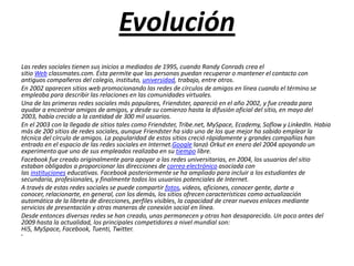 Evolución
Las redes sociales tienen sus inicios a mediados de 1995, cuando Randy Conrads crea el
sitio Web classmates.com. Ésta permite que las personas puedan recuperar o mantener el contacto con
antiguos compañeros del colegio, instituto, universidad, trabajo, entre otros.
En 2002 aparecen sitios web promocionando las redes de círculos de amigos en línea cuando el término se
empleaba para describir las relaciones en las comunidades virtuales.
Una de las primeras redes sociales más populares, Friendster, apareció en el año 2002, y fue creada para
ayudar a encontrar amigos de amigos, y desde su comienzo hasta la difusión oficial del sitio, en mayo del
2003, había crecido a la cantidad de 300 mil usuarios.
En el 2003 con la llegada de sitios tales como Friendster, Tribe.net, MySpace, Ecademy, Soflow y LinkedIn. Habia
más de 200 sitios de redes sociales, aunque Friendster ha sido uno de los que mejor ha sabido emplear la
técnica del círculo de amigos. La popularidad de estos sitios creció rápidamente y grandes compañías han
entrado en el espacio de las redes sociales en Internet.Google lanzó Orkut en enero del 2004 apoyando un
experimento que uno de sus empleados realizaba en su tiempo libre.
Facebook fue creado originalmente para apoyar a las redes universitarias, en 2004, los usuarios del sitio
estaban obligados a proporcionar las direcciones de correo electrónico asociada con
las instituciones educativas. Facebook posteriormente se ha ampliado para incluir a los estudiantes de
secundaria, profesionales, y finalmente todos los usuarios potenciales de Internet.
A través de estas redes sociales se puede compartir fotos, videos, aficiones, conocer gente, darte a
conocer, relacionarte, en general, con los demás, los sitios ofrecen características como actualización
automática de la libreta de direcciones, perfiles visibles, la capacidad de crear nuevos enlaces mediante
servicios de presentación y otras maneras de conexión social en línea.
Desde entonces diversas redes se han creado, unas permanecen y otras han desaparecido. Un poco antes del
2009 hasta la actualidad, los principales competidores a nivel mundial son:
Hi5, MySpace, Facebook, Tuenti, Twitter.
•
 