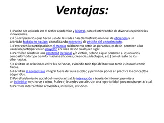 Ventajas:
1) Puede ser utilizada en el sector académico y laboral, para el intercambio de diversas experiencias
innovadoras.
2) Los empresarios que hacen uso de las redes han demostrado un nivel de eficiencia y un
acertado trabajo en equipo, consolidando proyectos de gestión del conocimiento.
3) Favorecen la participación y el trabajo colaborativo entre las personas, es decir, permiten a los
usuarios participar en un proyecto en línea desde cualquier lugar.
4) Permiten construir una identidad personal y/o virtual, debido a que permiten a los usuarios
compartir todo tipo de información (aficiones, creencias, ideologías, etc.) con el resto de los
cibernautas.
5) Facilitan las relaciones entre las personas, evitando todo tipo de barreras tanto culturales como
físicas.
6) Facilitan el aprendizaje integral fuera del aula escolar, y permiten poner en práctica los conceptos
adquiridos.
7) Por el aislamiento social del mundo actual, la interacción a través de Internet permite a
un individuo mostrarse a otros. Es decir, las redes sociales son una oportunidad para mostrarse tal cual.
8) Permite intercambiar actividades, intereses, aficiones.
 