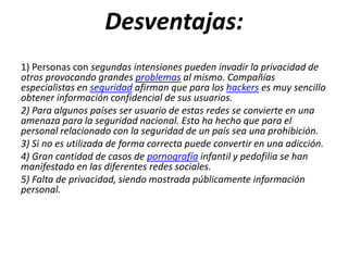 Desventajas:
1) Personas con segundas intensiones pueden invadir la privacidad de
otros provocando grandes problemas al mismo. Compañías
especialistas en seguridad afirman que para los hackers es muy sencillo
obtener información confidencial de sus usuarios.
2) Para algunos países ser usuario de estas redes se convierte en una
amenaza para la seguridad nacional. Esto ha hecho que para el
personal relacionado con la seguridad de un país sea una prohibición.
3) Si no es utilizada de forma correcta puede convertir en una adicción.
4) Gran cantidad de casos de pornografía infantil y pedofilia se han
manifestado en las diferentes redes sociales.
5) Falta de privacidad, siendo mostrada públicamente información
personal.
 
