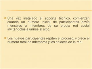 Una vez instalado el soporte técnico, comienzan cuando un numero inicial de participantes envía mensajes a miembros de su propia red social invitándolos a unirse al sitio. Los nuevos participantes repiten el proceso, y crece el numero total de miembros y los enlaces de la red. 