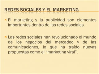 El marketing y la publicidad son elementos importantes dentro de las redes sociales. Las redes sociales han revolucionado el mundo de los negocios del mercadeo y de las comunicaciones, lo que ha traído nuevas propuestas como el “marketing viral”. 