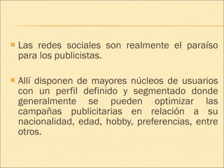 Las redes sociales son realmente el paraíso para los publicistas. Allí disponen de mayores núcleos de usuarios con un perfil definido y segmentado donde generalmente se pueden optimizar las campañas publicitarias en relación a su nacionalidad, edad, hobby, preferencias, entre otros. 