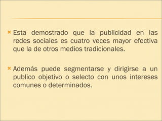 Esta demostrado que la publicidad en las redes sociales es cuatro veces mayor efectiva que la de otros medios tradicionales. Además puede segmentarse y dirigirse a un publico objetivo o selecto con unos intereses comunes o determinados. 