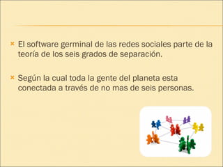 El software germinal de las redes sociales parte de la teoría de los seis grados de separación. Según la cual toda la gente del planeta esta conectada a través de no mas de seis personas. 