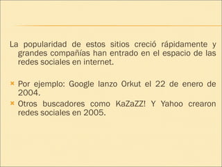 La popularidad de estos sitios creció rápidamente y grandes compañías han entrado en el espacio de las redes sociales en internet. Por ejemplo: Google lanzo Orkut el 22 de enero de 2004. Otros buscadores como KaZaZZ! Y Yahoo crearon redes sociales en 2005. 