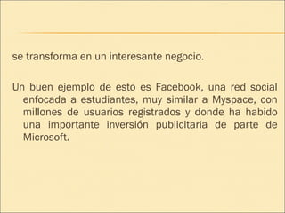 se transforma en un interesante negocio. Un buen ejemplo de esto es Facebook, una red social enfocada a estudiantes, muy similar a Myspace, con millones de usuarios registrados y donde ha habido una importante inversión publicitaria de parte de Microsoft. 