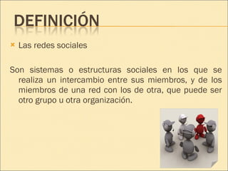 Las redes sociales  Son sistemas o estructuras sociales en los que se realiza un intercambio entre sus miembros, y de los miembros de una red con los de otra, que puede ser otro grupo u otra organización. 