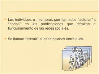 Los individuos o miembros son llamados “actores” o “nodos” en las publicaciones que detallan el funcionamiento de las redes sociales. Se llaman “artista” a las relaciones entre ellos. 