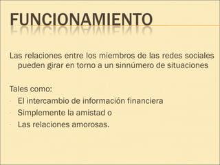 Las relaciones entre los miembros de las redes sociales pueden girar en torno a un sinnúmero de situaciones  Tales como: El intercambio de información financiera Simplemente la amistad o  Las relaciones amorosas. 