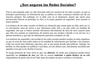¿Son seguras las Redes Sociales? Ésta es una pregunta cada vez más frecuente entre los usuarios de las redes sociales, ya qué su principal característica, la información que se publica en ellas, constituye también uno de sus mayores peligros. Sin embargo, no se debe caer en el alarmismo, puesto que tomar unas precauciones básicas al participar en ellas es la mejor garantía de seguridad  para sacarles el mayor partido. Los peligros de las redes sociales no deben ser obstaculo para tomar parte en ellas, pero eso sí, es conveniente, antes de unirse a una, informarse sobre ella, y no sólo sobre sus medidas de seguridad, sino que es bueno intentar informarse directamente de boca de otros usuarios para que ellos nos cuenten su experiencia, de manera que nos ayuden a decidir si esa red nos va a aportar beneficios y qué tipo de información queremos compartir en ella. Los terminos de seguridad y privacidad en las redes sociales pueden resultar un tanto engañoso, ya que el exito de estas redes radica en la cantidad de información que facilitan a los usuarios. Cada red social tiene diferentes opciones, por lo que puede decidir qué publicar. Además, los perfiles en ellas pueden ser públicos o privados, en este último caso, únicamente accesibles por aquellos a los que se les facilite el acceso. El riesgo potencial de estos sitios es que son  abiertos , de modo que cualquiera puede unirse siguiendo sus  términos de uso , por ello es crucial  controlar a quién incluye en su red , asegurándose de quién está al otro lado antes de aceptar un nuevo contacto o invitación. 